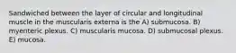 Sandwiched between the layer of circular and longitudinal muscle in the muscularis externa is the A) submucosa. B) myenteric plexus. C) muscularis mucosa. D) submucosal plexus. E) mucosa.