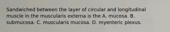 Sandwiched between the layer of circular and longitudinal muscle in the muscularis externa is the A. mucosa. B. submucosa. C. muscularis mucosa. D. myenteric plexus.