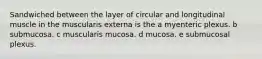 Sandwiched between the layer of circular and longitudinal muscle in the muscularis externa is the a myenteric plexus. b submucosa. c muscularis mucosa. d mucosa. e submucosal plexus.