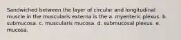 Sandwiched between the layer of circular and longitudinal muscle in the muscularis externa is the a. myenteric plexus. b. submucosa. c. muscularis mucosa. d. submucosal plexus. e. mucosa.