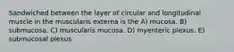 Sandwiched between the layer of circular and longitudinal muscle in the muscularis externa is the A) mucosa. B) submucosa. C) muscularis mucosa. D) myenteric plexus. E) submucosal plexus