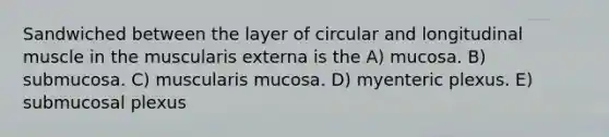 Sandwiched between the layer of circular and longitudinal muscle in the muscularis externa is the A) mucosa. B) submucosa. C) muscularis mucosa. D) myenteric plexus. E) submucosal plexus