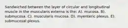 Sandwiched between the layer of circular and longitudinal muscle in the muscularis externa is the: A). mucosa. B). submucosa. C). muscularis mucosa. D). myenteric plexus. E). submucosal plexus.