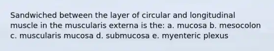 Sandwiched between the layer of circular and longitudinal muscle in the muscularis externa is the: a. mucosa b. mesocolon c. muscularis mucosa d. submucosa e. myenteric plexus