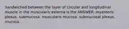 Sandwiched between the layer of circular and longitudinal muscle in the muscularis externa is the ANSWER: myenteric plexus. submucosa. muscularis mucosa. submucosal plexus. mucosa.