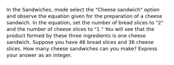 In the Sandwiches, mode select the "Cheese sandwich" option and observe the equation given for the preparation of a cheese sandwich. In the equation, set the number of bread slices to "2" and the number of cheese slices to "1." You will see that the product formed by these three ingredients is one cheese sandwich. Suppose you have 46 bread slices and 36 cheese slices. How many cheese sandwiches can you make? Express your answer as an integer.