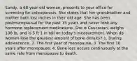 Sandy, a 68-year-old woman, presents to your office for screening for osteoporosis. She states that her grandmother and mother both lost inches in their old age. She has been postmenopausal for the past 15 years and never took any hormone replacement medications. She is Caucasian, weighs 108 lb, and is 5 ft 1 in tall on today's measurement. When do women lose the greatest amount of bone density? 1. During adolescence. 2. The first year of menopause. 3. The first 10 years after menopause. 4. Bone loss occurs continuously at the same rate from menopause to death.