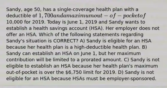 Sandy, age 50, has a single-coverage health plan with a deductible of 1,700 and a maximum out-of-pocket of10,000 for 2019. Today is June 1, 2019 and Sandy wants to establish a health savings account (HSA). Her employer does not offer an HSA. Which of the following statements regarding Sandy's situation is CORRECT? A) Sandy is eligible for an HSA because her health plan is a high-deductible health plan. B) Sandy can establish an HSA on June 1, but her maximum contribution will be limited to a prorated amount. C) Sandy is not eligible to establish an HSA because her health plan's maximum out-of-pocket is over the 6,750 limit for 2019. D) Sandy is not eligible for an HSA because HSAs must be employer-sponsored.