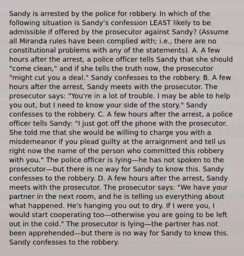 Sandy is arrested by the police for robbery. In which of the following situation is Sandy's confession LEAST likely to be admissible if offered by the prosecutor against Sandy? (Assume all Miranda rules have been complied with; i.e., there are no constitutional problems with any of the statements). A. A few hours after the arrest, a police officer tells Sandy that she should "come clean," and if she tells the truth now, the prosecutor "might cut you a deal." Sandy confesses to the robbery. B. A few hours after the arrest, Sandy meets with the prosecutor. The prosecutor says: "You're in a lot of trouble. I may be able to help you out, but I need to know your side of the story." Sandy confesses to the robbery. C. A few hours after the arrest, a police officer tells Sandy: "I just got off the phone with the prosecutor. She told me that she would be willing to charge you with a misdemeanor if you plead guilty at the arraignment and tell us right now the name of the person who committed this robbery with you." The police officer is lying—he has not spoken to the prosecutor—but there is no way for Sandy to know this. Sandy confesses to the robbery. D. A few hours after the arrest, Sandy meets with the prosecutor. The prosecutor says: "We have your partner in the next room, and he is telling us everything about what happened. He's hanging you out to dry. If I were you, I would start cooperating too—otherwise you are going to be left out in the cold." The prosecutor is lying—the partner has not been apprehended—but there is no way for Sandy to know this. Sandy confesses to the robbery.