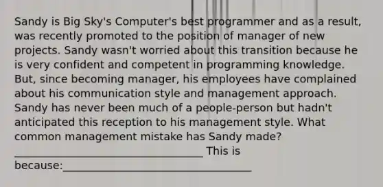 Sandy is Big Sky's Computer's best programmer and as a result, was recently promoted to the position of manager of new projects. Sandy wasn't worried about this transition because he is very confident and competent in programming knowledge. But, since becoming manager, his employees have complained about his communication style and management approach. Sandy has never been much of a people-person but hadn't anticipated this reception to his management style. What common management mistake has Sandy made?___________________________________ This is because:___________________________________