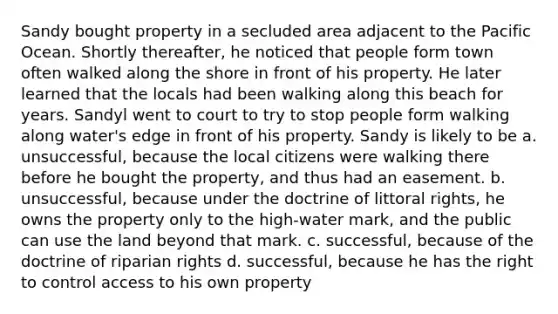 Sandy bought property in a secluded area adjacent to the Pacific Ocean. Shortly thereafter, he noticed that people form town often walked along the shore in front of his property. He later learned that the locals had been walking along this beach for years. Sandyl went to court to try to stop people form walking along water's edge in front of his property. Sandy is likely to be a. unsuccessful, because the local citizens were walking there before he bought the property, and thus had an easement. b. unsuccessful, because under the doctrine of littoral rights, he owns the property only to the high-water mark, and the public can use the land beyond that mark. c. successful, because of the doctrine of riparian rights d. successful, because he has the right to control access to his own property