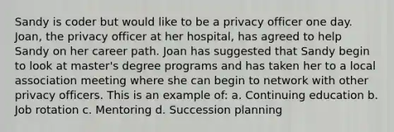 Sandy is coder but would like to be a privacy officer one day. Joan, the privacy officer at her hospital, has agreed to help Sandy on her career path. Joan has suggested that Sandy begin to look at master's degree programs and has taken her to a local association meeting where she can begin to network with other privacy officers. This is an example of: a. Continuing education b. Job rotation c. Mentoring d. Succession planning