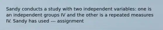 Sandy conducts a study with two independent variables: one is an independent groups IV and the other is a repeated measures IV. Sandy has used --- assignment