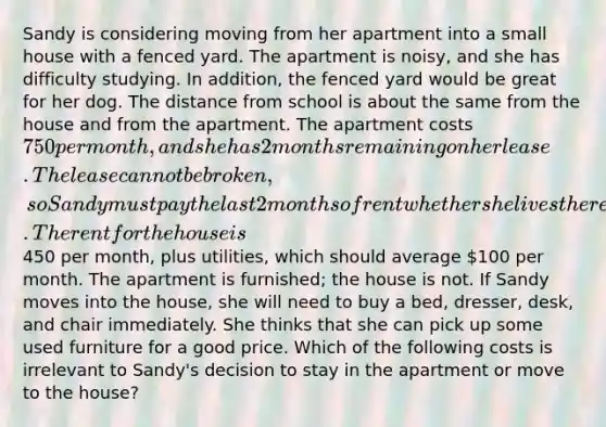 Sandy is considering moving from her apartment into a small house with a fenced yard. The apartment is noisy, and she has difficulty studying. In addition, the fenced yard would be great for her dog. The distance from school is about the same from the house and from the apartment. The apartment costs 750 per month, and she has 2 months remaining on her lease. The lease cannot be broken, so Sandy must pay the last 2 months of rent whether she lives there or not. The rent for the house is450 per month, plus utilities, which should average 100 per month. The apartment is furnished; the house is not. If Sandy moves into the house, she will need to buy a bed, dresser, desk, and chair immediately. She thinks that she can pick up some used furniture for a good price. Which of the following costs is irrelevant to Sandy's decision to stay in the apartment or move to the house?