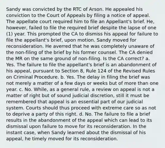 Sandy was convicted by the RTC of Arson. He appealed his conviction to the Court of Appeals by filing a notice of appeal. The appellate court required him to file an Appellant's brief. He, however, failed to file the required brief despite the lapse of one (1) year. This prompted the CA to dismiss his appeal for failure to file the appellant's brief, upon motion. Sandy moved for reconsideration. He averred that he was completely unaware of the non-filing of the brief by his former counsel. The CA denied the MR on the same ground of non-filing. Is the CA correct? a. Yes. The failure to file the appellant's brief is an abandonment of his appeal, pursuant to Section 8, Rule 124 of the Revised Rules on Criminal Procedure. b. Yes. The delay in filing the brief was not merely a matter of a few days or weeks but of more than one year. c. No. While, as a general rule, a review on appeal is not a matter of right but of sound judicial discretion, still it must be remembered that appeal is an essential part of our judicial system. Courts should thus proceed with extreme care so as not to deprive a party of this right. d. No. The failure to file a brief results in the abandonment of the appeal which can lead to its dismissal upon failure to move for its reconsideration. In the instant case, when Sandy learned about the dismissal of his appeal, he timely moved for its reconsideration.