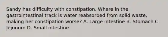 Sandy has difficulty with constipation. Where in the gastrointestinal track is water reabsorbed from solid waste, making her constipation worse? A. Large intestine B. Stomach C. Jejunum D. Small intestine