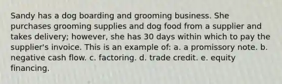 Sandy has a dog boarding and grooming business. She purchases grooming supplies and dog food from a supplier and takes delivery; however, she has 30 days within which to pay the supplier's invoice. This is an example of: a. a promissory note. b. negative cash flow. c. factoring. d. trade credit. e. equity financing.