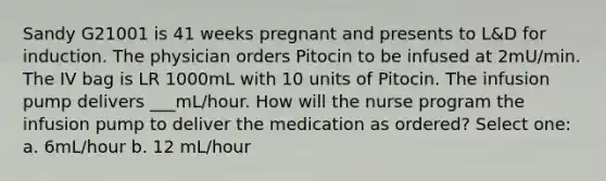 Sandy G21001 is 41 weeks pregnant and presents to L&D for induction. The physician orders Pitocin to be infused at 2mU/min. The IV bag is LR 1000mL with 10 units of Pitocin. The infusion pump delivers ___mL/hour. How will the nurse program the infusion pump to deliver the medication as ordered? Select one: a. 6mL/hour b. 12 mL/hour