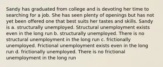 Sandy has graduated from college and is devoting her time to searching for a job. She has seen plenty of openings but has not yet been offered one that best suits her tastes and skills. Sandy is a. structurally unemployed. Structural unemployment exists even in the long run b. structurally unemployed. There is no structural unemployment in the long run c. frictionally unemployed. Frictional unemployment exists even in the long run d. frictionally unemployed. There is no frictional unemployment in the long run