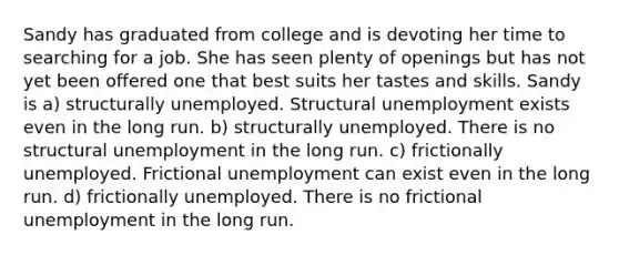 Sandy has graduated from college and is devoting her time to searching for a job. She has seen plenty of openings but has not yet been offered one that best suits her tastes and skills. Sandy is a) structurally unemployed. Structural unemployment exists even in the long run. b) structurally unemployed. There is no structural unemployment in the long run. c) frictionally unemployed. Frictional unemployment can exist even in the long run. d) frictionally unemployed. There is no frictional unemployment in the long run.