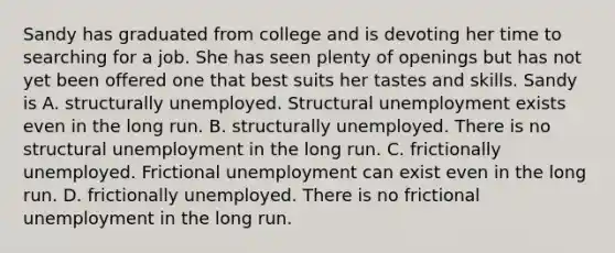 Sandy has graduated from college and is devoting her time to searching for a job. She has seen plenty of openings but has not yet been offered one that best suits her tastes and skills. Sandy is A. structurally unemployed. Structural unemployment exists even in the long run. B. structurally unemployed. There is no structural unemployment in the long run. C. frictionally unemployed. Frictional unemployment can exist even in the long run. D. frictionally unemployed. There is no frictional unemployment in the long run.