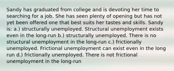 Sandy has graduated from college and is devoting her time to searching for a job. She has seen plenty of opening but has not yet been offered one that best suits her tastes and skills. Sandy is: a.) structurally unemployed. Structural unemployment exists even in the long-run b.) structurally unemployed. There is no structural unemployment in the long-run c.) frictionally unemployed. Frictional unemployment can exist even in the long run d.) frictionally unemployed. There is not frictional unemployment in the long-run