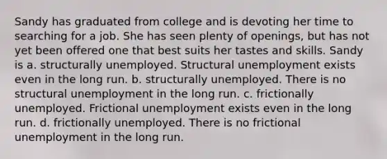 Sandy has graduated from college and is devoting her time to searching for a job. She has seen plenty of openings, but has not yet been offered one that best suits her tastes and skills. Sandy is a. structurally unemployed. Structural unemployment exists even in the long run. b. structurally unemployed. There is no structural unemployment in the long run. c. frictionally unemployed. Frictional unemployment exists even in the long run. d. frictionally unemployed. There is no frictional unemployment in the long run.