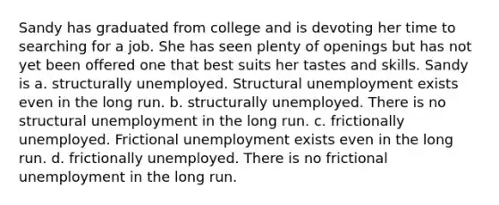 Sandy has graduated from college and is devoting her time to searching for a job. She has seen plenty of openings but has not yet been offered one that best suits her tastes and skills. Sandy is a. structurally unemployed. Structural unemployment exists even in the long run. b. structurally unemployed. There is no structural unemployment in the long run. c. frictionally unemployed. Frictional unemployment exists even in the long run. d. frictionally unemployed. There is no frictional unemployment in the long run.