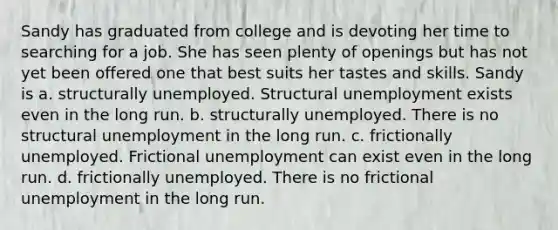 Sandy has graduated from college and is devoting her time to searching for a job. She has seen plenty of openings but has not yet been offered one that best suits her tastes and skills. Sandy is a. structurally unemployed. Structural unemployment exists even in the long run. b. structurally unemployed. There is no structural unemployment in the long run. c. frictionally unemployed. Frictional unemployment can exist even in the long run. d. frictionally unemployed. There is no frictional unemployment in the long run.