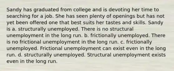 Sandy has graduated from college and is devoting her time to searching for a job. She has seen plenty of openings but has not yet been offered one that best suits her tastes and skills. Sandy is a. structurally unemployed. There is no structural unemployment in the long run. b. frictionally unemployed. There is no frictional unemployment in the long run. c. frictionally unemployed. Frictional unemployment can exist even in the long run. d. structurally unemployed. Structural unemployment exists even in the long run.