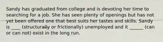 Sandy has graduated from college and is devoting her time to searching for a job. She has seen plenty of openings but has not yet been offered one that best suits her tastes and skills. Sandy is ____ (structurally or frictionally) unemployed and it ______ (can or can not) exist in the long run.