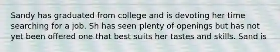 Sandy has graduated from college and is devoting her time searching for a job. Sh has seen plenty of openings but has not yet been offered one that best suits her tastes and skills. Sand is