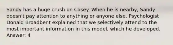 Sandy has a huge crush on Casey. When he is nearby, Sandy doesn't pay attention to anything or anyone else. Psychologist Donald Broadbent explained that we selectively attend to the most important information in this model, which he developed. Answer: 4