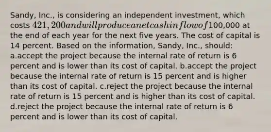 Sandy, Inc., is considering an independent investment, which costs 421,200 and will produce a net cash inflow of100,000 at the end of each year for the next five years. The cost of capital is 14 percent. Based on the information, Sandy, Inc., should: a.accept the project because the internal rate of return is 6 percent and is lower than its cost of capital. b.accept the project because the internal rate of return is 15 percent and is higher than its cost of capital. c.reject the project because the internal rate of return is 15 percent and is higher than its cost of capital. d.reject the project because the internal rate of return is 6 percent and is lower than its cost of capital.