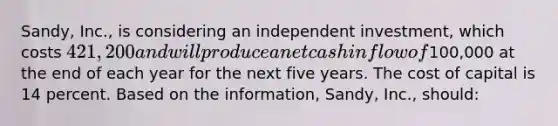 Sandy, Inc., is considering an independent investment, which costs 421,200 and will produce a net cash inflow of100,000 at the end of each year for the next five years. The cost of capital is 14 percent. Based on the information, Sandy, Inc., should: