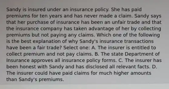 Sandy is insured under an insurance policy. She has paid premiums for ten years and has never made a claim. Sandy says that her purchase of insurance has been an unfair trade and that the insurance company has taken advantage of her by collecting premiums but not paying any claims. Which one of the following is the best explanation of why Sandy's insurance transactions have been a fair trade? Select one: A. The insurer is entitled to collect premium and not pay claims. B. The state Department of Insurance approves all insurance policy forms. C. The insurer has been honest with Sandy and has disclosed all relevant facts. D. The insurer could have paid claims for much higher amounts than Sandy's premiums.