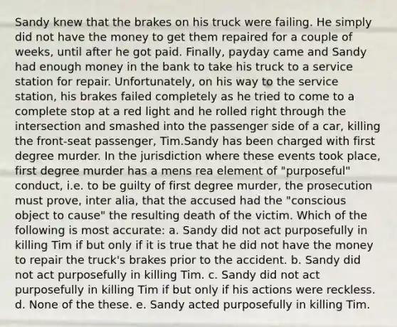 Sandy knew that the brakes on his truck were failing. He simply did not have the money to get them repaired for a couple of weeks, until after he got paid. Finally, payday came and Sandy had enough money in the bank to take his truck to a service station for repair. Unfortunately, on his way to the service station, his brakes failed completely as he tried to come to a complete stop at a red light and he rolled right through the intersection and smashed into the passenger side of a car, killing the front-seat passenger, Tim.Sandy has been charged with first degree murder. In the jurisdiction where these events took place, first degree murder has a mens rea element of "purposeful" conduct, i.e. to be guilty of first degree murder, the prosecution must prove, inter alia, that the accused had the "conscious object to cause" the resulting death of the victim. Which of the following is most accurate: a. Sandy did not act purposefully in killing Tim if but only if it is true that he did not have the money to repair the truck's brakes prior to the accident. b. Sandy did not act purposefully in killing Tim. c. Sandy did not act purposefully in killing Tim if but only if his actions were reckless. d. None of the these. e. Sandy acted purposefully in killing Tim.