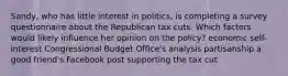 Sandy, who has little interest in politics, is completing a survey questionnaire about the Republican tax cuts. Which factors would likely influence her opinion on the policy? economic self-interest Congressional Budget Office's analysis partisanship a good friend's Facebook post supporting the tax cut