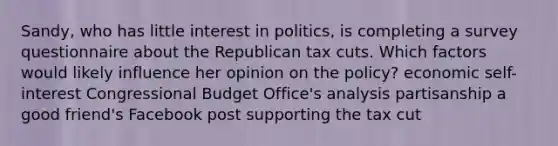 Sandy, who has little interest in politics, is completing a survey questionnaire about the Republican tax cuts. Which factors would likely influence her opinion on the policy? economic self-interest Congressional Budget Office's analysis partisanship a good friend's Facebook post supporting the tax cut