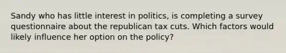 Sandy who has little interest in politics, is completing a survey questionnaire about the republican tax cuts. Which factors would likely influence her option on the policy?