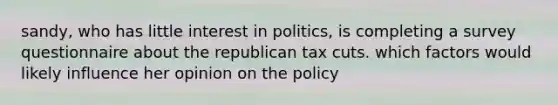 sandy, who has little interest in politics, is completing a survey questionnaire about the republican tax cuts. which factors would likely influence her opinion on the policy