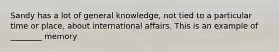 Sandy has a lot of general knowledge, not tied to a particular time or place, about international affairs. This is an example of ________ memory