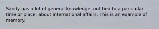 Sandy has a lot of general knowledge, not tied to a particular time or place, about international affairs. This is an example of memory.