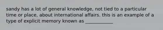 sandy has a lot of general knowledge, not tied to a particular time or place, about international affairs. this is an example of a type of explicit memory known as ____________