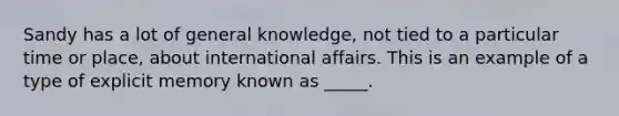 Sandy has a lot of general knowledge, not tied to a particular time or place, about international affairs. This is an example of a type of explicit memory known as _____.