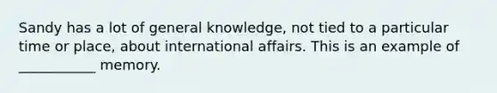 Sandy has a lot of general knowledge, not tied to a particular time or place, about international affairs. This is an example of ___________ memory.