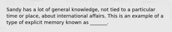 Sandy has a lot of general knowledge, not tied to a particular time or place, about international affairs. This is an example of a type of explicit memory known as _______.