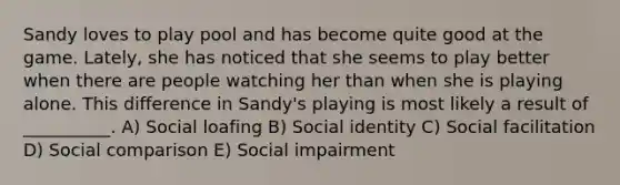 Sandy loves to play pool and has become quite good at the game. Lately, she has noticed that she seems to play better when there are people watching her than when she is playing alone. This difference in Sandy's playing is most likely a result of __________. A) Social loafing B) Social identity C) Social facilitation D) Social comparison E) Social impairment