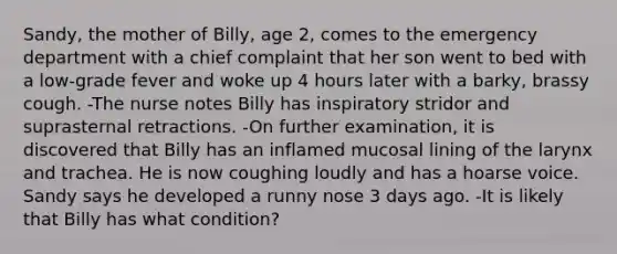 Sandy, the mother of Billy, age 2, comes to the emergency department with a chief complaint that her son went to bed with a low-grade fever and woke up 4 hours later with a barky, brassy cough. -The nurse notes Billy has inspiratory stridor and suprasternal retractions. -On further examination, it is discovered that Billy has an inflamed mucosal lining of the larynx and trachea. He is now coughing loudly and has a hoarse voice. Sandy says he developed a runny nose 3 days ago. -It is likely that Billy has what condition?