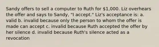 Sandy offers to sell a computer to Ruth for 1,000. Liz overhears the offer and says to Sandy, "I accept." Liz's acceptance is: a. valid b. invalid because only the person to whom the offer is made can accept c. invalid because Ruth accepted the offer by her silence d. invalid because Ruth's silence acted as a revocation